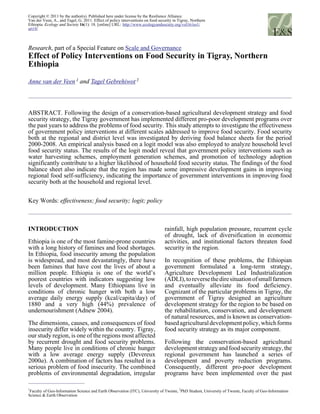 Copyright © 2011 by the author(s). Published here under license by the Resilience Alliance.
Van der Veen, A., and Tagel, G. 2011. Effect of policy interventions on food security in Tigray, Northern
Ethiopia. Ecology and Society 16(1): 18. [online] URL: http://www.ecologyandsociety.org/vol16/iss1/
art18/
Research, part of a Special Feature on Scale and Governance
Effect of Policy Interventions on Food Security in Tigray, Northern
Ethiopia
Anne van der Veen 1
and Tagel Gebrehiwot 2
ABSTRACT. Following the design of a conservation-based agricultural development strategy and food
security strategy, the Tigray government has implemented different pro-poor development programs over
the past years to address the problems of food security. This study attempts to investigate the effectiveness
of government policy interventions at different scales addressed to improve food security. Food security
both at the regional and district level was investigated by deriving food balance sheets for the period
2000-2008. An empirical analysis based on a logit model was also employed to analyze household level
food security status. The results of the logit model reveal that government policy interventions such as
water harvesting schemes, employment generation schemes, and promotion of technology adoption
significantly contribute to a higher likelihood of household food security status. The findings of the food
balance sheet also indicate that the region has made some impressive development gains in improving
regional food self-sufficiency, indicating the importance of government interventions in improving food
security both at the household and regional level.
Key Words: effectiveness; food security; logit; policy
INTRODUCTION
Ethiopia is one of the most famine-prone countries
with a long history of famines and food shortages.
In Ethiopia, food insecurity among the population
is widespread, and most devastatingly, there have
been famines that have cost the lives of about a
million people. Ethiopia is one of the world’s
poorest countries with indicators suggesting low
levels of development. Many Ethiopians live in
conditions of chronic hunger with both a low
average daily energy supply (kcal/capita/day) of
1880 and a very high (44%) prevalence of
undernourishment (Adnew 2004).
The dimensions, causes, and consequences of food
insecurity differ widely within the country. Tigray,
our study region, is one of the regions most affected
by recurrent drought and food security problems.
Many people live in conditions of chronic hunger
with a low average energy supply (Devereux
2000a). A combination of factors has resulted in a
serious problem of food insecurity. The combined
problems of environmental degradation, irregular
rainfall, high population pressure, recurrent cycle
of drought, lack of diversification in economic
activities, and institutional factors threaten food
security in the region.
In recognition of these problems, the Ethiopian
government formulated a long-term strategy,
Agriculture Development Led Industrialization
(ADLI),toreversethediresituationofsmallfarmers
and eventually alleviate its food deficiency.
Cognizant of the particular problems in Tigray, the
government of Tigray designed an agriculture
development strategy for the region to be based on
the rehabilitation, conservation, and development
of natural resources, and is known as conservation-
basedagriculturaldevelopmentpolicy,whichforms
food security strategy as its major component.
Following the conservation-based agricultural
developmentstrategyandfoodsecuritystrategy,the
regional government has launched a series of
development and poverty reduction programs.
Consequently, different pro-poor development
programs have been implemented over the past
1
Faculty of Geo-Information Science and Earth Observation (ITC), University of Twente,
2
PhD Student, University of Twente, Faculty of Geo-Information
Science & Earth Observation
 