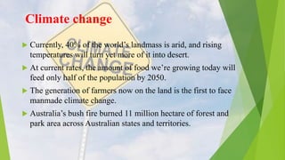 Climate change
 Currently, 40% of the world’s landmass is arid, and rising
temperatures will turn yet more of it into desert.
 At current rates, the amount of food we’re growing today will
feed only half of the population by 2050.
 The generation of farmers now on the land is the first to face
manmade climate change.
 Australia’s bush fire burned 11 million hectare of forest and
park area across Australian states and territories.
 