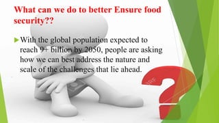 What can we do to better Ensure food
security??
With the global population expected to
reach 9+ billion by 2050, people are asking
how we can best address the nature and
scale of the challenges that lie ahead.
 