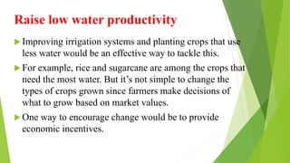 Raise low water productivity
 Improving irrigation systems and planting crops that use
less water would be an effective way to tackle this.
 For example, rice and sugarcane are among the crops that
need the most water. But it’s not simple to change the
types of crops grown since farmers make decisions of
what to grow based on market values.
 One way to encourage change would be to provide
economic incentives.
 