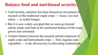 Balance food and nutritional security.
 Until recently, attention has been focused on investment in
research of the traditional staple crops — maize, rice and
wheat — to tackle hunger.
 But it is now widely accepted that we must go beyond
calorie intake and look at the nutritional balance of the crops
grown and consumed.
 A better balance between the research and development of
staple crops and horticultural crops — fruit, legumes and
vegetables — is the obvious key to alleviating malnutrition.
 