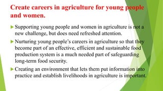 Create careers in agriculture for young people
and women.
 Supporting young people and women in agriculture is not a
new challenge, but does need refreshed attention.
 Nurturing young people’s careers in agriculture so that they
become part of an effective, efficient and sustainable food
production system is a much needed part of safeguarding
long-term food security.
 Creating an environment that lets them put information into
practice and establish livelihoods in agriculture is important.
 