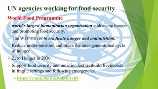 UN agencies working for food security
World Food Programme
 world’s largest humanitarian organization addressing hunger
and promoting food security.
 The WFP strives to eradicate hunger and malnutrition.
 Reduce under-nutrition and break the inter-generational cycle
of hunger.
 Zero Hunger in 2030.
 Support food security and nutrition and (re)build livelihoods
in fragile settings and following emergencies.
 https://youtu.be/waBOB4Fjvh8
 