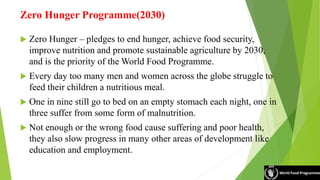 Zero Hunger Programme(2030)
 Zero Hunger – pledges to end hunger, achieve food security,
improve nutrition and promote sustainable agriculture by 2030,
and is the priority of the World Food Programme.
 Every day too many men and women across the globe struggle to
feed their children a nutritious meal.
 One in nine still go to bed on an empty stomach each night, one in
three suffer from some form of malnutrition.
 Not enough or the wrong food cause suffering and poor health,
they also slow progress in many other areas of development like
education and employment.
 
