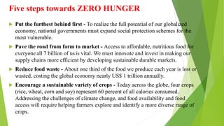 Five steps towards ZERO HUNGER
 Put the furthest behind first - To realize the full potential of our globalized
economy, national governments must expand social protection schemes for the
most vulnerable.
 Pave the road from farm to market - Access to affordable, nutritious food for
everyone  all 7 billion of us  is vital. We must innovate and invest in making our
supply chains more efficient by developing sustainable durable markets.
 Reduce food waste - About one third of the food we produce each year is lost or
wasted, costing the global economy nearly US$ 1 trillion annually.
 Encourage a sustainable variety of crops - Today across the globe, four crops
(rice, wheat, corn and soy) represent 60 percent of all calories consumed.
Addressing the challenges of climate change, and food availability and food
access will require helping farmers explore and identify a more diverse range of
crops.
 