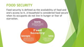 FOOD SECURITY
Food security is defined as the availability of food and
one's access to it. A household is considered food secure
when its occupants do not live in hunger or fear of
starvation.
 