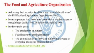 The Food and Agriculture Organization
 Achieving food security for all is at the heart of the efforts of
the UN Food and Agriculture Organization (FAO).
 Its main purpose is to make sure people have regular access to
enough high-quality food to lead active, healthy lives.
 Its three main goals:
1. The eradication of hunger.
2. Food insecurity and malnutrition.
3. The elimination of poverty and the driving forward of
economic and social progress for all.
 https://youtu.be/wYxMwaTB_AQ
 