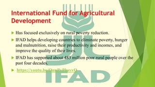 International Fund for Agricultural
Development
 Has focused exclusively on rural poverty reduction.
 IFAD helps developing countries to eliminate poverty, hunger
and malnutrition, raise their productivity and incomes, and
improve the quality of their lives.
 IFAD has supported about 483 million poor rural people over the
past four decades.
 https://youtu.be/QunPvPhsyvQ
 