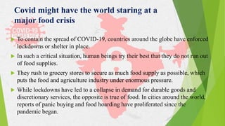  To contain the spread of COVID-19, countries around the globe have enforced
lockdowns or shelter in place.
 In such a critical situation, human beings try their best that they do not run out
of food supplies.
 They rush to grocery stores to secure as much food supply as possible, which
puts the food and agriculture industry under enormous pressure.
 While lockdowns have led to a collapse in demand for durable goods and
discretionary services, the opposite is true of food. In cities around the world,
reports of panic buying and food hoarding have proliferated since the
pandemic began.
Covid might have the world staring at a
major food crisis
 