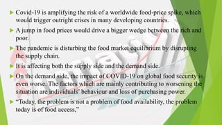  Covid-19 is amplifying the risk of a worldwide food-price spike, which
would trigger outright crises in many developing countries.
 A jump in food prices would drive a bigger wedge between the rich and
poor.
 The pandemic is disturbing the food market equilibrium by disrupting
the supply chain.
 It is affecting both the supply side and the demand side.
 On the demand side, the impact of COVID-19 on global food security is
even worse. The factors which are mainly contributing to worsening the
situation are individuals’ behaviour and loss of purchasing power.
 “Today, the problem is not a problem of food availability, the problem
today is of food access,”
 