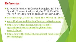References
R. Quentin Grafton & Carsten Daugbjerg & M. Ejaz
Qureshi, Towards food security by 2050, Food Sec.
(2015) 7:179–183 DOI 10.1007/s12571-015-0445-x
www.fao.org/.../How_to_Feed_the_World_in_2050
www.ifpri.org/publication/food-security-farming
https://www.treehugger.com/sustainable-
agriculture/5-ways-improve-global-food-
security.html
https://www.theglobalist.com/global-food-security-
10-challenges/
 