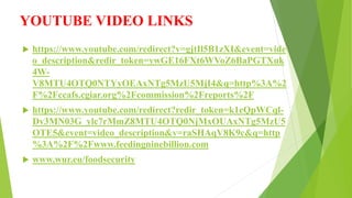 YOUTUBE VIDEO LINKS
 https://www.youtube.com/redirect?v=gjtIl5B1zXI&event=vide
o_description&redir_token=ywGE16FXt6WVoZ6BaPGTXuk
4W-
V8MTU4OTQ0NTYyOEAxNTg5MzU5MjI4&q=http%3A%2
F%2Fccafs.cgiar.org%2Fcommission%2Freports%2F
 https://www.youtube.com/redirect?redir_token=k1eQpWCql-
Dv3MN03G_ylc7rMmZ8MTU4OTQ0NjMxOUAxNTg5MzU5
OTE5&event=video_description&v=raSHAqV8K9c&q=http
%3A%2F%2Fwww.feedingninebillion.com
 www.wur.eu/foodsecurity
 