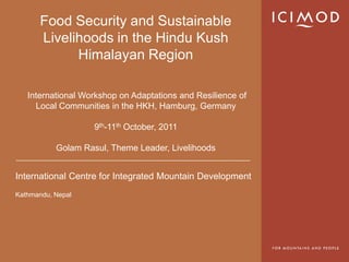 International Centre for Integrated Mountain Development
Kathmandu, Nepal
Food Security and Sustainable
Livelihoods in the Hindu Kush
Himalayan Region
International Workshop on Adaptations and Resilience of
Local Communities in the HKH, Hamburg, Germany
9th-11th October, 2011
Golam Rasul, Theme Leader, Livelihoods
 