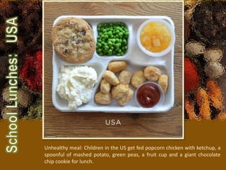 Unhealthy meal: Children in the US get fed popcorn chicken with ketchup, a
spoonful of mashed potato, green peas, a fruit cup and a giant chocolate
chip cookie for lunch.
 