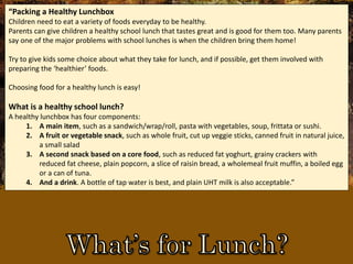 “Packing a Healthy Lunchbox
Children need to eat a variety of foods everyday to be healthy.
Parents can give children a healthy school lunch that tastes great and is good for them too. Many parents
say one of the major problems with school lunches is when the children bring them home!
Try to give kids some choice about what they take for lunch, and if possible, get them involved with
preparing the ‘healthier’ foods.
Choosing food for a healthy lunch is easy!
What is a healthy school lunch?
A healthy lunchbox has four components:
1. A main item, such as a sandwich/wrap/roll, pasta with vegetables, soup, frittata or sushi.
2. A fruit or vegetable snack, such as whole fruit, cut up veggie sticks, canned fruit in natural juice,
a small salad
3. A second snack based on a core food, such as reduced fat yoghurt, grainy crackers with
reduced fat cheese, plain popcorn, a slice of raisin bread, a wholemeal fruit muffin, a boiled egg
or a can of tuna.
4. And a drink. A bottle of tap water is best, and plain UHT milk is also acceptable.”
 
