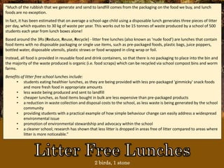 2 birds, 1 stone
“Much of the rubbish that we generate and send to landfill comes from the packaging on the food we buy, and lunch
foods are no exception.
In fact, it has been estimated that on average a school-age child using a disposable lunch generates three pieces of litter
per day, which equates to 30 kg of waste per year. This works out to be 15 tonnes of waste produced by a school of 500
students each year from lunch boxes alone!
Based around the 3Rs (Reduce, Reuse, Recycle) - litter free lunches (also known as ‘nude food’) are lunches that contain
food items with no disposable packaging or single use items, such as pre-packaged foods, plastic bags, juice poppers,
bottled water, disposable utensils, plastic straws or food wrapped in cling wrap or foil.
Instead, all food is provided in reusable food and drink containers, so that there is no packaging to place into the bin and
the majority of the waste produced is organic (i.e. food scraps) which can be recycled via school compost bins and worm
farms.
Benefits of litter free school lunches include:
• students eating healthier lunches, as they are being provided with less pre-packaged 'gimmicky' snack foods
and more fresh food in appropriate amounts
• less waste being produced and sent to landfill
• cheaper lunches, as food items bought in bulk are less expensive than pre-packaged products
• a reduction in waste collection and disposal costs to the school, as less waste is being generated by the school
community
• providing students with a practical example of how simple behaviour change can easily address a widespread
environmental issue
• promotion of environmental stewardship and advocacy within the school
• a cleaner school; research has shown that less litter is dropped in areas free of litter compared to areas where
litter is more noticeable.”
 