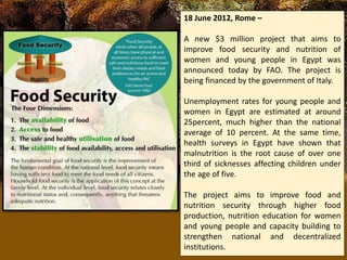 18 June 2012, Rome –
A new $3 million project that aims to
improve food security and nutrition of
women and young people in Egypt was
announced today by FAO. The project is
being financed by the government of Italy.
Unemployment rates for young people and
women in Egypt are estimated at around
25percent, much higher than the national
average of 10 percent. At the same time,
health surveys in Egypt have shown that
malnutrition is the root cause of over one
third of sicknesses affecting children under
the age of five.
The project aims to improve food and
nutrition security through higher food
production, nutrition education for women
and young people and capacity building to
strengthen national and decentralized
institutions.
 