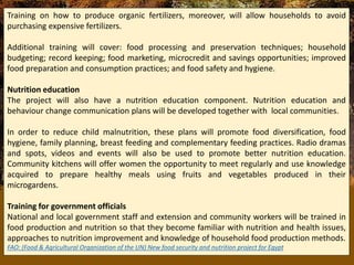 Training on how to produce organic fertilizers, moreover, will allow households to avoid
purchasing expensive fertilizers.
Additional training will cover: food processing and preservation techniques; household
budgeting; record keeping; food marketing, microcredit and savings opportunities; improved
food preparation and consumption practices; and food safety and hygiene.
Nutrition education
The project will also have a nutrition education component. Nutrition education and
behaviour change communication plans will be developed together with local communities.
In order to reduce child malnutrition, these plans will promote food diversification, food
hygiene, family planning, breast feeding and complementary feeding practices. Radio dramas
and spots, videos and events will also be used to promote better nutrition education.
Community kitchens will offer women the opportunity to meet regularly and use knowledge
acquired to prepare healthy meals using fruits and vegetables produced in their
microgardens.
Training for government officials
National and local government staff and extension and community workers will be trained in
food production and nutrition so that they become familiar with nutrition and health issues,
approaches to nutrition improvement and knowledge of household food production methods.
FAO: (Food & Agricultural Organization of the UN) New food security and nutrition project for Egypt
 