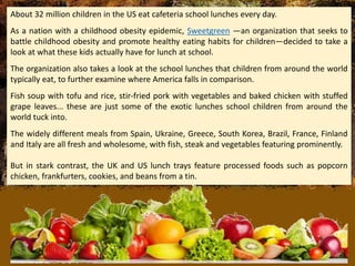 About 32 million children in the US eat cafeteria school lunches every day.
As a nation with a childhood obesity epidemic, Sweetgreen —an organization that seeks to
battle childhood obesity and promote healthy eating habits for children—decided to take a
look at what these kids actually have for lunch at school.
The organization also takes a look at the school lunches that children from around the world
typically eat, to further examine where America falls in comparison.
Fish soup with tofu and rice, stir-fried pork with vegetables and baked chicken with stuffed
grape leaves... these are just some of the exotic lunches school children from around the
world tuck into.
The widely different meals from Spain, Ukraine, Greece, South Korea, Brazil, France, Finland
and Italy are all fresh and wholesome, with fish, steak and vegetables featuring prominently.
But in stark contrast, the UK and US lunch trays feature processed foods such as popcorn
chicken, frankfurters, cookies, and beans from a tin.
 