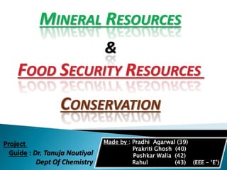 FOOD SECURITY RESOURCES
&
MINERAL RESOURCES
CONSERVATION
Made by : Pradhi Agarwal (39)
Prakriti Ghosh (40)
Pushkar Walia (42)
Rahul (43) (EEE – ‘E’)
Project
Guide : Dr. Tanuja Nautiyal
Dept Of Chemistry
 