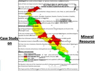 Chhattisgarh has a wide variety of rocks as Igneous, Sedimentary and Metamorphic.
Some of them are large economic deposits while few of them are reported only as occurrences.
The Large amount deposits of Coal, Iron Ore, Limestone, Bauxite, Dolomite and Tin ore are located in
different parts of the Chhattisgarh state.
Recently identified diamondiferous kimberlite in Raipur district is also likely to yield substantial
quantity of diamonds.
The deposits of Gold base-metals, Quartzite, Soapstone, Steatite, Fluorite, Corundum, Graphite,
Lepidolite, workable size Amblygonite of identified.
The Occurrences of Garnet, Amethyst, Beryl, Andalucite, Kainite, Sillimanite and rare precious
Mineral Alexandrite are reported in the different parts of the State.
IMPORTANT MINERALS OF STATE
The perfect geological set up to host a number of economic mineral deposits are found in the
Chhattisgarh state.
In the area multiple major thermo tectonic events, cover in principal Metallogenic and Mineralogenic
episodes has been observed.
More than 28 known minerals are available and the state is the richest in mineral wealth.
The important mineral is Diamond in which the name of the State is intimately associated.
The Coal, Iron ore, Limestone, Dolomite, Bauxites and Tin ore and Tin ore, occurs only in Chhattisgarh
state in India.
The Atomic minerals and precious metal gold also occurred in the state.
MINERAL EXPLORATIONS
There is huge potential for search of high value and scarce minerals, associate with the deep
and shallow mantle originated basic and ultramafic intrusive rocks
The thousand tons of Iron Ore are being excavated and supplied to different part of country and abroad
every year from the State.
The Bauxite is also one of the important ore which is being excavated in hug amount and supplied for
use of aluminum factories every year.
The huge quantity of different types of Rocks are also excavated and supplied for different purposes.
Case Study
on
Mineral
Resources
 