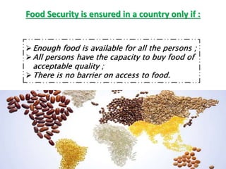 Food Security is ensured in a country only if :
Enough food is available for all the persons ;
All persons have the capacity to buy food of
acceptable quality ;
There is no barrier on access to food.
 