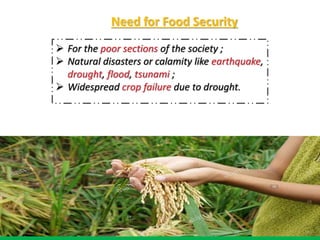 Need for Food Security
 For the poor sections of the society ;
 Natural disasters or calamity like earthquake,
drought, flood, tsunami ;
 Widespread crop failure due to drought.
 