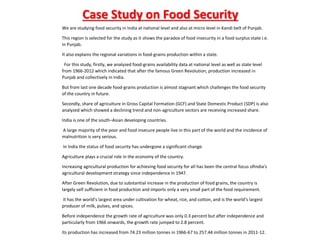 We are studying food security in India at national level and also at micro level in Kandi belt of Punjab.
This region is selected for the study as it shows the paradox of food insecurity in a food surplus state i.e.
in Punjab.
It also explains the regional variations in food-grains production within a state.
For this study, firstly, we analyzed food-grains availability data at national level as well as state level
from 1966-2012 which indicated that after the famous Green Revolution, production increased in
Punjab and collectively in India.
But from last one decade food-grains production is almost stagnant which challenges the food security
of the country in future.
Secondly, share of agriculture in Gross Capital Formation (GCF) and State Domestic Product (SDP) is also
analyzed which showed a declining trend and non-agriculture sectors are receiving increased share.
India is one of the south–Asian developing countries.
A large majority of the poor and food insecure people live in this part of the world and the incidence of
malnutrition is very serious.
In India the status of food security has undergone a significant change.
Agriculture plays a crucial role in the economy of the country.
Increasing agricultural production for achieving food security for all has been the central focus ofIndia’s
agricultural development strategy since independence in 1947.
After Green Revolution, due to substantial increase in the production of food grains, the country is
largely self sufficient in food production and imports only a very small part of the food requirement.
It has the world’s largest area under cultivation for wheat, rice, and cotton, and is the world’s largest
producer of milk, pulses, and spices.
Before independence the growth rate of agriculture was only 0.3 percent but after independence and
particularly from 1966 onwards, the growth rate jumped to 2.8 percent.
Its production has increased from 74.23 million tonnes in 1966-67 to 257.44 million tonnes in 2011-12.
Case Study on Food Security
 