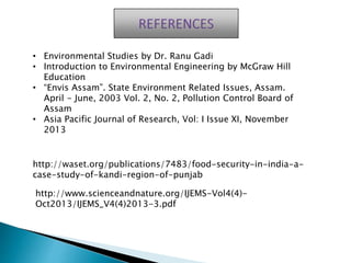 • Environmental Studies by Dr. Ranu Gadi
• Introduction to Environmental Engineering by McGraw Hill
Education
• “Envis Assam”. State Environment Related Issues, Assam.
April - June, 2003 Vol. 2, No. 2, Pollution Control Board of
Assam
• Asia Pacific Journal of Research, Vol: I Issue XI, November
2013
http://waset.org/publications/7483/food-security-in-india-a-
case-study-of-kandi-region-of-punjab
http://www.scienceandnature.org/IJEMS-Vol4(4)-
Oct2013/IJEMS_V4(4)2013-3.pdf
 