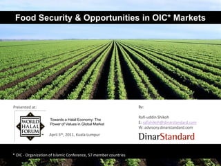 Food Security & Opportunities in OIC* Markets




Presented at:                                                     By:

                                                                  Rafi-uddin Shikoh
                    Towards a Halal Economy: The
                    Power of Values in Global Market              E: rafishikoh@dinarstandard.com
                                                                  W: advisory.dinarstandard.com
                    April 5th, 2011, Kuala Lumpur



* OIC - Organization of Islamic Conference, 57 member countries
 