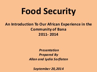 Food Security 
An Introduction To Our African Experience in the 
Community of Bana 
2011- 2014 
Presentation 
Prepared By 
Allan and Lydia Sorflaten 
September 20,2014 
 