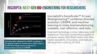 Inscripta: Next-gen bio-Engineering for Researchers
Inscripta®'s GenoScaler™ & Lean
Bioengineering™ combines directed
evolution, CRISPR, and machine
learning to make biomanufacturing
scalable, cost-effective, and safe.
Engineering biology is slow, laborious, and
expensive. Inscripta’s proprietary platform
achieves results 400,000x faster with 100x
higher possibility of success, and reduces
development costs by 10-fold.
January 2023. © Xeraya Capital.
16
Credit: Inscripta
Source: https://www.inscripta.com/genoscaler-platform
Inscripta also released the MAD7 nuclease to
the global research community in 2017 under a
broad technology access program to
democratize access to CRISPR.