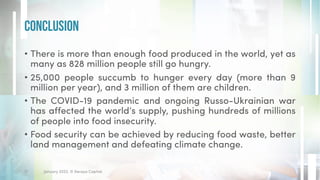 • There is more than enough food produced in the world, yet as
many as 828 million people still go hungry.
• 25,000 people succumb to hunger every day (more than 9
million per year), and 3 million of them are children.
• The COVID-19 pandemic and ongoing Russo-Ukrainian war
has affected the world’s supply, pushing hundreds of millions
of people into food insecurity.
• Food security can be achieved by reducing food waste, better
land management and defeating climate change.
Conclusion
January 2023. © Xeraya Capital.
17