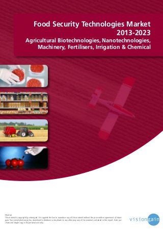 Food Security Technologies Market
2013-2023

Agricultural Biotechnologies, Nanotechnologies,
Machinery, Fertilisers, Irrigation & Chemical

©notice
This material is copyright by visiongain. It is against the law to reproduce any of this material without the prior written agreement of visiongain. You cannot photocopy, fax, download to database or duplicate in any other way any of the material contained in this report. Each purchase and single copy is for personal use only.

 