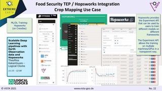 © VISTA 2021 www.vista-geo.de No. 22
Food Security TEP / Hopsworks Integration
Crop Mapping Use Case
ML/DL Training:
Hopsworks
(on Creodias)
Scalable Deep
Learning
pipelines with
Earth
Observation
data and
Hopsworks
Theofilos
Kakantousis -
Logical Clocks
11:15 - 12:00
Hopsworks provides
the Experiment API
that can be used by
users to train
different models on
different
frameworks
The Experiment API
allows the training
on multiple
machines/GPUs in a
transparent way.
 