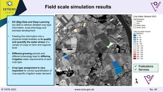 © VISTA 2021 www.vista-geo.de No. 40
Field scale simulation results
• EO (Big) Data and Deep Learning
are able to retrieve detailed crop type
information, local phenology and
biomass development
• Feeding this information into a
physical model enables us to qualify
and quantify the water stress of a
variety of crops on farm and regional
level
• Different growing periods and
different phenology lead to differing
irrigation water requirements of each
crop type
• Crop type assignment is very
important for correct quantification of
crop-specific irrigation water demand
 Publications
 Services
 