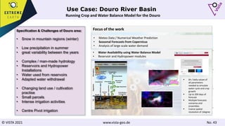 © VISTA 2021 www.vista-geo.de No. 43
Use Case: Douro River Basin
Running Crop and Water Balance Model for the Douro
Specification & Challenges of Douro area:
• Snow in mountain regions (winter)
• Low precipitation in summer
• great variability between the years
• Complex / man-made hydrology
• Reservoirs and Hydropower
Installations
• Water used from reservoirs
• Adapted water withdrawal
• Changing land use / cultivation
practise
• Small parcels
• Intense irrigation activities
• Centre Pivot irrigation
• Meteo Data / Numerical Weather Prediction
• Seasonal Forecasts from Copernicus
• Analysis of large scale water demand
• Water Availability using Water Balance Model
• Reservoir and Hydropower modules
Focus of the work
Runoff
# 18
2.2.2017
Soi
l
Vegetation
Atmosphere
Transpiration
H2O CO2
Photosynthesis
Allocation &
Growth
Respiration
N Fertilization
& Deposition
Precipitation Interception
Radiation
Sensible &
Latent
Heat Flux
Evaporation
Infiltration
Soil Heat
Flux
Lateral
Flow
Percolation
Capillary Rise
Root N
Uptake
N-Leaching
C-Storage
Root
Water
Uptake
N-Trans-
formation
 6h / daily values of
all parameters
needed to simulate
water cycle and crop
growth
 Up to 200 days of
forecast
 Multiple forecasts
scenarios and
ensembles
 Coarse spatial
resolution of 1degree
 