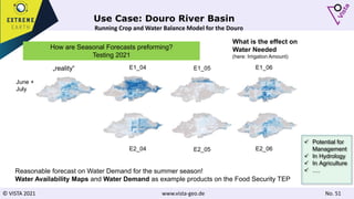 © VISTA 2021 www.vista-geo.de No. 51
Use Case: Douro River Basin
How are Seasonal Forecasts preforming?
Testing 2021
Running Crop and Water Balance Model for the Douro
2021
Scenario A
What is the effect on
Water Needed
(here: Irrigation Amount)
June +
July
E2_04 E2_05 E2_06
E1_04 E1_05 E1_06
Reasonable forecast on Water Demand for the summer season!
Water Availability Maps and Water Demand as example products on the Food Security TEP
„reality“
 Potential for
Management
 In Hydrology
 In Agriculture
 ….
 