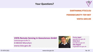 © VISTA 2021 www.vista-geo.de No. 59
Your Questions?
EARTHANALYTICS.EU
FOODSECURITY-TEP.NET
VISTA-GEO.DE
VISTA Remote Sensing in Geosciences GmbH
Gabelsbergerstraße 51
D-80333 München
www.vista-geo.de
Florian Appel
appel@vista-geo.de
Heike Bach
bach@vista-geo.de
Silke Migdall
migdall@vista-geo.de
 