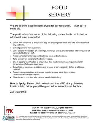 We are seeking experienced servers for our restaurant. Must be 19
years old.
The position involves some of the following duties, but is not limited to
additional tasks as needed:
• Check with customers to ensure that they are enjoying their meals and take action to correct
any problems.
• Collect payments from customers.
• Write patrons' food orders on order slips, memorize orders, or enter orders into computers for
transmittal to kitchen staff.
• Prepare checks that itemize and total meal costs and sales taxes.
• Take orders from patrons for food or beverages.
• Check patrons' identification to ensure that they meet minimum age requirements for
consumption of alcoholic beverages.
• Serve food or beverages to patrons, and prepare or serve specialty dishes at tables as
required.
• Present menus to patrons and answer questions about menu items, making
recommendations upon request.
• Clean tables or counters after patrons have finished dining.
How to Apply: Please obtain referral card from YPIC at any of the two
locations listed below, you will be given further instructions at that time.
Job Order #238
FOOD
SERVERS
3826 W. 16th Street • Yuma, AZ • (928) 329-0990
663 E. Main Street • Somerton, AZ • (928) 627-9396
Fax: 928-782-9558 • TTY (928) 329-6466 • www.ypic.com
YPIC is an equal opportunity employer/program. Auxiliary aids and services  are available upon request to individuals with  disabilities.  
YPIC es un empleador que ofrece Igualdad De Oportunidades /Programas Se le Harán Disponible Cuando Solicite Ayuda Auxiliar Y Servicios 
Adicionales Para Personas Con Incapacidades. 
 