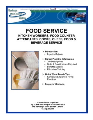 FOOD SERVICE
 KITCHEN WORKERS, FOOD COUNTER
ATTENDANTS, COOKS, CHEFS, FOOD &
        BEVERAGE SERVICE

                      Introduction
                     • Industry Outlook

                      Career Planning Information
                     • Job Descriptions
                     • Skills & Qualifications Required
                     • Benefits /Wages
                     • Education/Training

                      Quick Work Search Tips
                     • Kamloops Employers Hiring
                       Practices

                      Employer Contacts




             A compilation organized
       by TQM Consulting in association with
        the Kamloops Work Search Centres
                 © August 2008
 