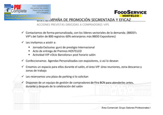 UNA CAMPAÑA DE PROMOCIÓN SEGMENTADA Y EFICAZ
            ACCIONES PREVISTAS DIRIGIDAS A COMPRADORES VIPS


ü Contactamos de forma personalizada, con los líderes sectoriales de la demanda. (BBDD s
  VIP s del Salón de 800 registros 60% extranjeros más BBDD Expositores)
ü Les invitamos a asistir a:
     § Jornada Exclusiva: gurú de prestigio Internacional
     § Acto de entrega de Premios HOSTELCO
     § Actividad VIP «Ocio Barcelona» post horario salón
ü Confeccionamos Agendas Personalizadas con expositores, si así lo desean
ü Creamos un espacio para ellos durante el salón, el área VIP :área reuniones, zona descanso y
  zonas de trabajo
ü Les reservamos una plaza de parking si lo solicitan
ü Disponen de un equipo de gestión de compradores de Fira BCN para atenderles antes,
  durante y después de la celebración del salón




                                                                Grup Salons Professionals I
                                                              Área Comercial- Grupo Salones Profesionales I
 
