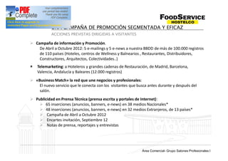 UNA CAMPAÑA DE PROMOCIÓN SEGMENTADA Y EFICAZ
           ACCIONES PREVISTAS DIRIGIDAS A VISITANTES

Ø Campaña de información y Promoción.
    De Abril a Octubre 2012: 5 e-mailings y 5 e-news a nuestra BBDD de más de 100.000 registros
    de 110 países (Hoteles, centros de Wellness y Balnearios , Restaurantes, Distribuidores,
    Constructores, Arquitectos, Colectividades..)
û   Telemarketing: a Hoteleros y grandes cadenas de Restauración, de Madrid, Barcelona,
    Valencia, Andalucía y Baleares (12.000 registros)
Ø «Business Match» la red que une negocios y profesionales:
    El nuevo servicio que le conecta con los visitantes que busca antes durante y después del
    salón.
Ø Publicidad en Prensa Técnica (prensa escrita y portales de Internet):
    Ø 65 inserciones (anuncios, banners, e-news) en 38 medios Nacionales*
    Ø 48 inserciones (anuncios, banners, e-news) en 32 medios Extranjeros, de 13 países*
    Ø Campaña de Abril a Octubre 2012
    Ø Encartes invitación, Septiembre 12
    Ø Notas de prensa, reportajes y entrevistas




                                                                Grup Salons Professionals I
                                                              Área Comercial- Grupo Salones Profesionales I
 