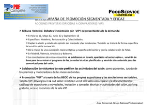 UNA CAMPAÑA DE PROMOCIÓN SEGMENTADA Y EFICAZ
             ACCIONES PREVISTAS DIRIGIDAS A COMPRADORES VIPS

û Tribuna Hostelco: Debates trimestrales con VIP s representantes de la demanda:
     û En Marzo 12, Mayo 12, Junio 12 y Septiembre 12
     û Específicos: Hotelería, Restauración y Colectividades.
     û Captar la visión y estado de opinión del mercado y las tendencias. También se tratará de forma específica
     la temática de la innovación.
     û De la mano de una asociación representativa y específica del sector y con la colaboración de Felac.
     û En Madrid, Valencia, Andalucía y Baleares.
     û Las conclusiones de estos encuentros se publicaran en la web, apartado «el sector opina» , servirán de
     base para determinar el programa de las jornadas técnicas planificadas y servirán de contenido para las
     comunicaciones del salón.

û Colaboración de visitantes de este perfil en las actividades del salón: como ponentes, jurado de
los premios y moderadores de las mesas redondas.
û Promoción VIP a través de las BBDD de los propios expositores y las asociaciones sectoriales ,
Tarjeta VIP: privilegios in & out salón: recibirán un kit del salón con el pase y la documentación:
catálogo de expositores y novedades, invitación a jornadas técnicas y actividades del salón, parking
gratuito, acceso i servicios de la sala VIP.



                                                                          Grup Salons Professionals I
                                                                        Área Comercial- Grupo Salones Profesionales I
 
