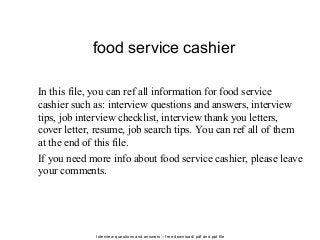 Interview questions and answers – free download/ pdf and ppt file
food service cashier
In this file, you can ref all information for food service
cashier such as: interview questions and answers, interview
tips, job interview checklist, interview thank you letters,
cover letter, resume, job search tips. You can ref all of them
at the end of this file.
If you need more info about food service cashier, please leave
your comments.
 