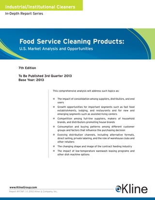 Industrial/Institutional Cleaners
In-Depth Report Series




           Food Service Cleaning Products:
           U.S. Market Analysis and Opportunities



          7th Edition

          To Be Published 3rd Quarter 2013
          Base Year: 2013


                                         This comprehensive analysis will address such topics as:


                                                The impact of consolidation among suppliers, distributors, and end
                                                users
                                                Growth opportunities for important segments such as fast food
                                                establishments, lodging, and restaurants and for new and
                                                emerging segments such as assisted living centers
                                                Competition among full-line suppliers, makers of household
                                                brands, and distributors promoting house brands
                                                Consumption and buying patterns among different customer
                                                groups and factors that influence the purchasing decision
                                                Evolving distribution channels, including alternative formats,
                                                direct selling, private labeling, and the role of warehouse clubs and
                                                other retailers
                                                The changing shape and image of the contract feeding industry
                                                The impact of low-temperature warewash leasing programs and
                                                other dish machine options




  www.KlineGroup.com
  Report #Y74F | © 2012 Kline & Company, Inc.
 