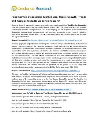 Food Service Disposables Market Size, Share, Growth, Trends
and Analysis to 2023: Credence Research
Credence Research has recently issued a new market assessment report titled “Food Service Disposables
– Growth, Future Prospects and Competitive Analysis, 2016 – 2022”. The global Food Service Disposables
Market study provides a comprehensive view of the ongoing and future phases of the Food Service
Disposables industry based on parameters such as major commercial events, research initiatives,
government guidelines, market drivers, restraints and opportunities and detailed industry segmentation
and regional distribution.
Browse the report at http://www.credenceresearch.com/report/food-service-disposables-market
Based on geographic/regional distribution the global Food Service Disposables Market is studied for key
regional markets focusing on the respective geographic trends and statistics, and thereby delivering
market size and forecast values. The Food Service Disposables Market based on geographic classification
is studied for North America, Europe, Asia-Pacific, Latin America, and Middle East and Africa markets.
Among these, the North America, Europe and Asia-Pacific Food Service Disposables Market is studied for
top country-level markets. The Food Service Disposables industry in each individual country market is
studied based on parameters such as per capita income, population, gross domestic product (GDP), status
of infrastructure, purchasing power parity, etc. Technology development, industry concentration, end-
user preference, and similar such grounds are also considered while estimating the market for Food
Service Disposables. The market estimates are provided for the period 2014-2022, along with
corresponding compounded annual growth rates (CAGRs) for the forecast period 2016-2022.
Request Table of content - http://www.credenceresearch.com/request-table-of-content/58123
This report on Food Service Disposables Market also offers competition assessment tools such as market
positioning of key players, attractive investment proposition, and Porter’s Five Forces model to give the
readers a view of the competitive scenario of the Food Service Disposables Market. The Food Service
Disposables Market report is concluded with company profiles chapter. This section highlights major
information about the key players engaged in development, manufacture, distribution and sale of Food
Service Disposables in the international markets.
Request free sample - http://www.credenceresearch.com/sample-request/58123
Major extracts from the Table of Content of Food Service Disposables Market, 2016-2022 report:
Food Service Disposables Market Dynamics – Drivers, Challenges, Opportunities
Food Service Disposables Market Size and Forecast for the Period 2014-2022
Food Service Disposables Market CAGR for the Period 2016-2022
Food Service Disposables Market Competitive Analysis, by Key Players
Food Service Disposables Market: Attractive Investment Proposition, by Geography
 