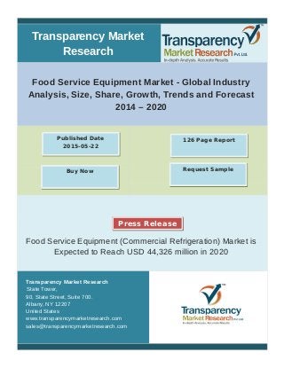 Transparency Market
Research
Food Service Equipment Market - Global Industry
Analysis, Size, Share, Growth, Trends and Forecast
2014 – 2020
Food Service Equipment (Commercial Refrigeration) Market is
Expected to Reach USD 44,326 million in 2020
Transparency Market Research
State Tower,
90, State Street, Suite 700.
Albany, NY 12207
United States
www.transparencymarketresearch.com
sales@transparencymarketresearch.com
126 Page ReportPublished Date
2015-05-22
Buy Now Request Sample
Press Release
 