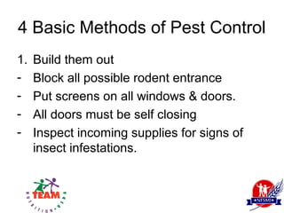 4 Basic Methods of Pest Control
1.   Build them out
-    Block all possible rodent entrance
-    Put screens on all windows & doors.
-    All doors must be self closing
-    Inspect incoming supplies for signs of
     insect infestations.
 