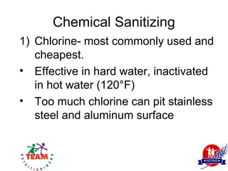 Chemical Sanitizing
1) Chlorine- most commonly used and
   cheapest.
• Effective in hard water, inactivated
   in hot water (120°F)
• Too much chlorine can pit stainless
   steel and aluminum surface
 